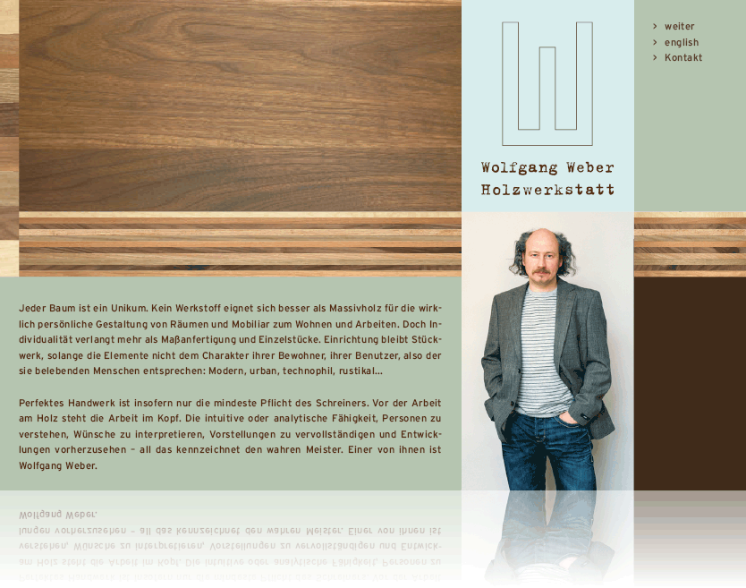 Jeder Baum ist ein Unikum. Kein Werkstoff eignet sich besser als Massivholz f�r die wirklich 
pers�nliche Gestaltung von R�umen und Mobiliar zum Wohnen und Arbeiten. Doch Individualit�t verlangt mehr als 
Ma�fertigung und Einzelst�cke. Einrichtung bleibt St�ckwerk, solange die Elemente nicht dem Charakter ihrer Bewohner, 
ihrer Benutzer, also der sie belebenden Menschen entsprechen: Modern, urban, technophil, rustikal... Perfektes Handwerk 
ist insofern nur die mindeste Pflicht des Schreiners. Vor der Arbeit am Holz steht die Arbeit im Kopf. Die intuitive oder 
analytische F�higkeit, Personen zu verstehen, W�nsche zu interpretieren, Vorstellungen zu vervollst�ndigen und Entwicklungen 
vorherzusehen - all das kennzeichnet den wahren Meister. Einer von ihnen ist Wolfgang Weber.